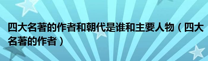 四大名著的作者和朝代是谁和主要人物（四大名著的作者）
