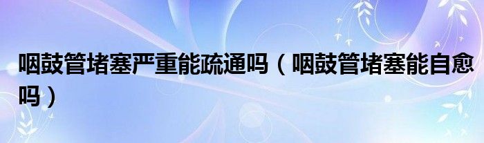 咽鼓管堵塞严重能疏通吗（咽鼓管堵塞能自愈吗）