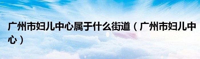 广州市妇儿中心属于什么街道（广州市妇儿中心）