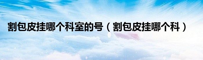 割包皮挂哪个科室的号（割包皮挂哪个科）