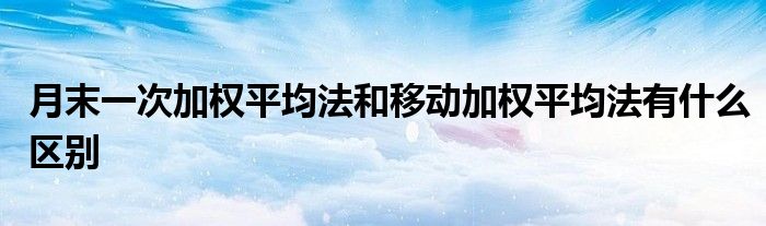 月末一次加权平均法和移动加权平均法有什么区别