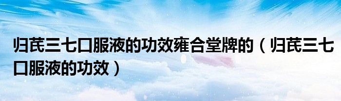归芪三七口服液的功效雍合堂牌的（归芪三七口服液的功效）