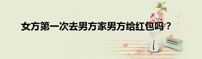 女方第一次去男方家男方给红包吗？