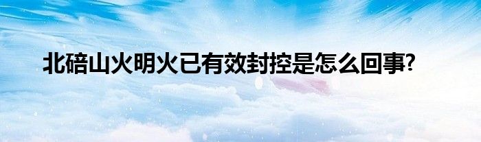 北碚山火明火已有效封控是怎么回事?
