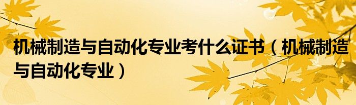机械制造与自动化专业考什么证书（机械制造与自动化专业）