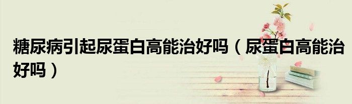 糖尿病引起尿蛋白高能治好吗（尿蛋白高能治好吗）