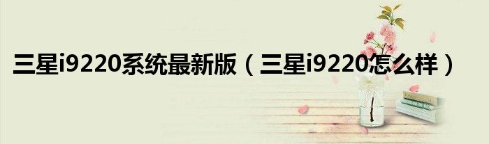 三星i9220系统最新版（三星i9220怎么样）