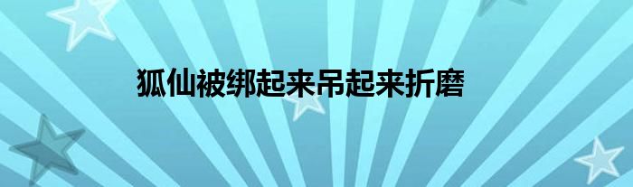 狐仙被绑起来吊起来折磨