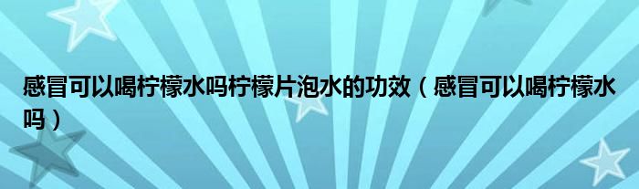 感冒可以喝柠檬水吗柠檬片泡水的功效（感冒可以喝柠檬水吗）
