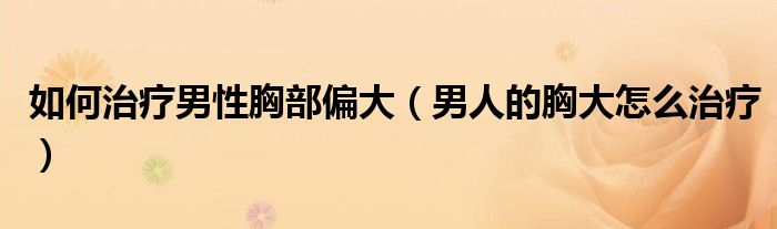 如何治疗男性胸部偏大（男人的胸大怎么治疗）
