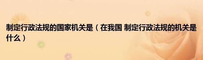 制定行政法规的国家机关是（在我国 制定行政法规的机关是什么）