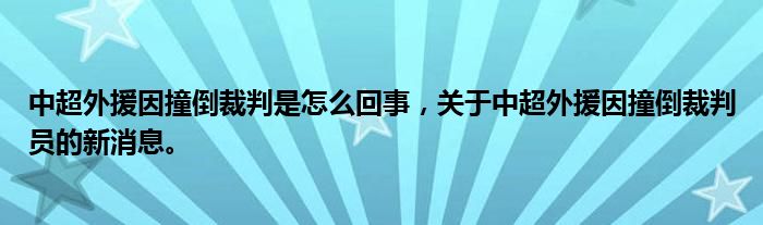 中超外援因撞倒裁判是怎么回事，关于中超外援因撞倒裁判员的新消息。