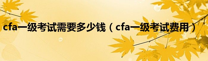 cfa一级考试需要多少钱（cfa一级考试费用）