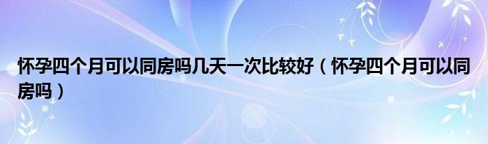 怀孕四个月可以同房吗几天一次比较好（怀孕四个月可以同房吗）
