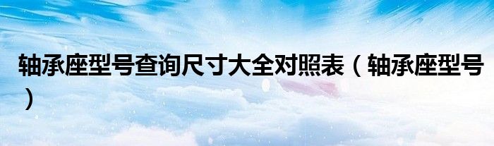 轴承座型号查询尺寸大全对照表（轴承座型号）