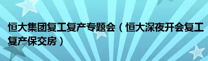 恒大集团复工复产专题会（恒大深夜开会复工复产保交房）