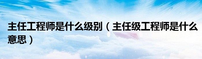 主任工程师是什么级别（主任级工程师是什么意思）