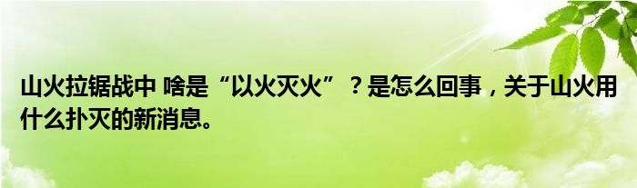 山火拉锯战中 啥是“以火灭火”？是怎么回事，关于山火用什么扑灭的新消息。