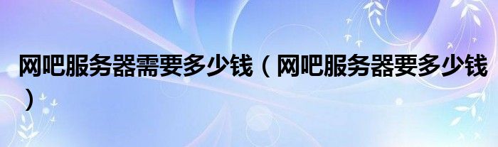 网吧服务器需要多少钱（网吧服务器要多少钱）