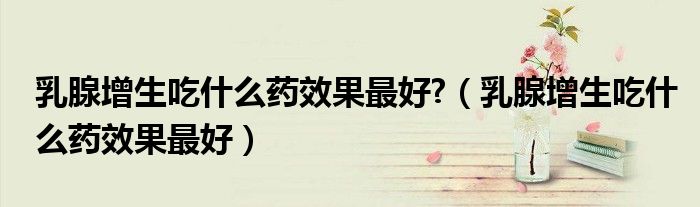 乳腺增生吃什么药效果最好?（乳腺增生吃什么药效果最好）