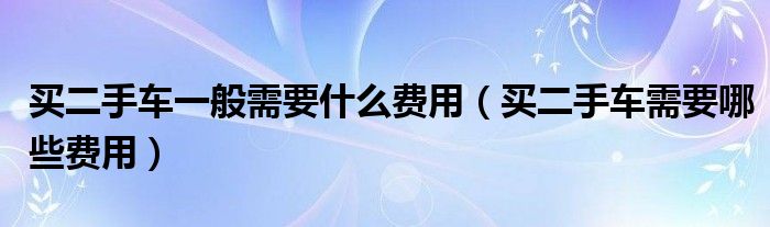 买二手车一般需要什么费用（买二手车需要哪些费用）