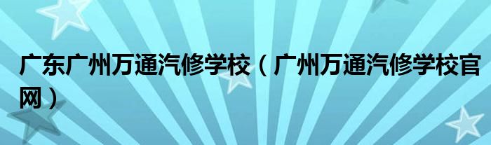 广东广州万通汽修学校（广州万通汽修学校官网）