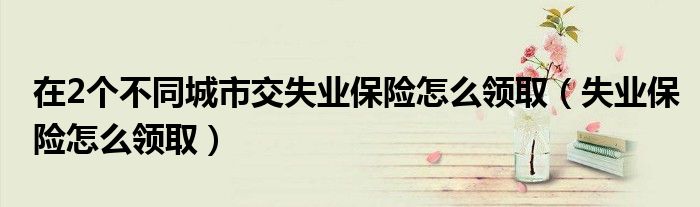 在2个不同城市交失业保险怎么领取（失业保险怎么领取）