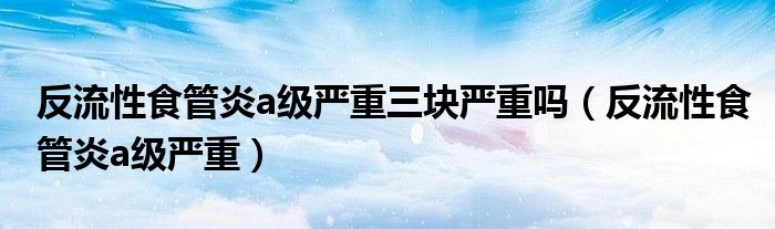 反流性食管炎a级严重三块严重吗（反流性食管炎a级严重）