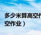 多少米算高空作业必须办理高空（多少米算高空作业）
