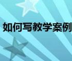 如何写教学案例专题讲座（如何写教学案例）