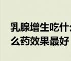 乳腺增生吃什么药效果最好?（乳腺增生吃什么药效果最好）