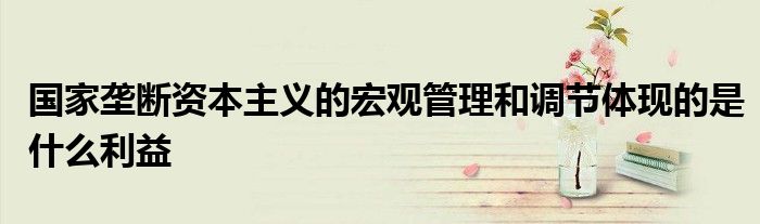 国家垄断资本主义的宏观管理和调节体现的是什么利益