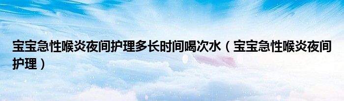 宝宝急性喉炎夜间护理多长时间喝次水（宝宝急性喉炎夜间护理）