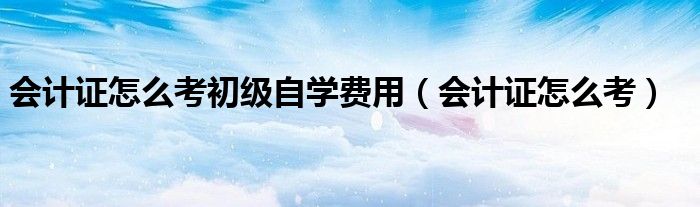 会计证怎么考初级自学费用（会计证怎么考）