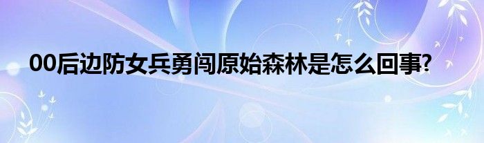 00后边防女兵勇闯原始森林是怎么回事?