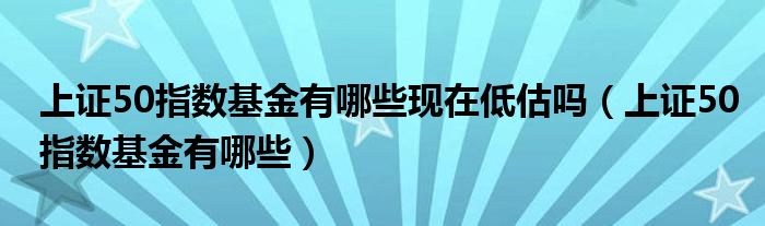 上证50指数基金有哪些现在低估吗（上证50指数基金有哪些）