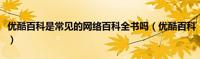 优酷百科是常见的网络百科全书吗（优酷百科）