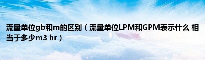 流量单位gb和m的区别（流量单位LPM和GPM表示什么 相当于多少m3 hr）