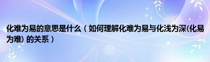 化难为易的意思是什么（如何理解化难为易与化浅为深(化易为难) 的关系）