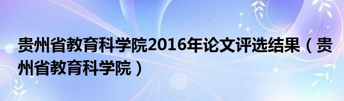 贵州省教育科学院2016年论文评选结果（贵州省教育科学院）
