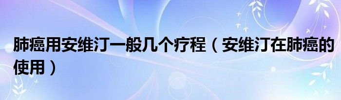 肺癌用安维汀一般几个疗程（安维汀在肺癌的使用）