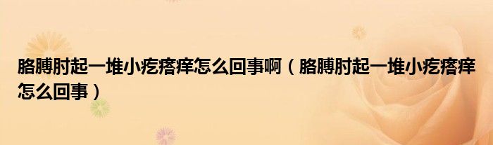 胳膊肘起一堆小疙瘩痒怎么回事啊（胳膊肘起一堆小疙瘩痒怎么回事）