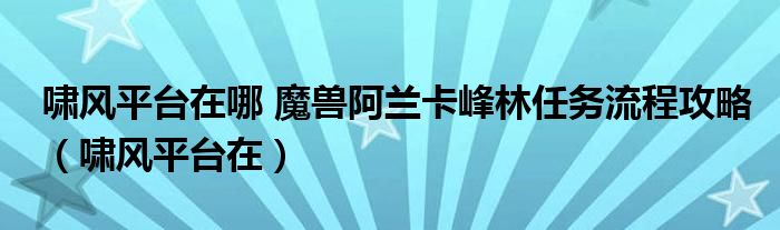 啸风平台在哪 魔兽阿兰卡峰林任务流程攻略（啸风平台在）