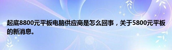 起底8800元平板电脑供应商是怎么回事，关于5800元平板的新消息。