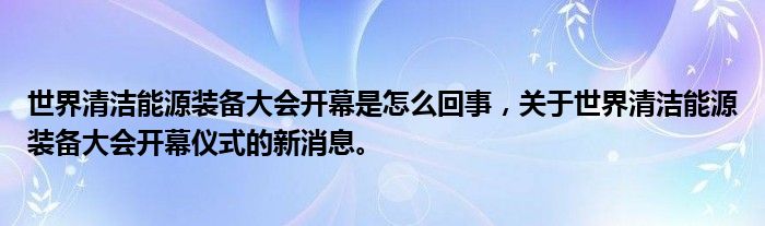 世界清洁能源装备大会开幕是怎么回事，关于世界清洁能源装备大会开幕仪式的新消息。