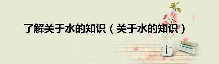 了解关于水的知识（关于水的知识）