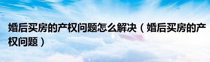 婚后买房的产权问题怎么解决（婚后买房的产权问题）