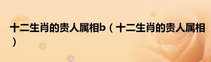 十二生肖的贵人属相b（十二生肖的贵人属相）
