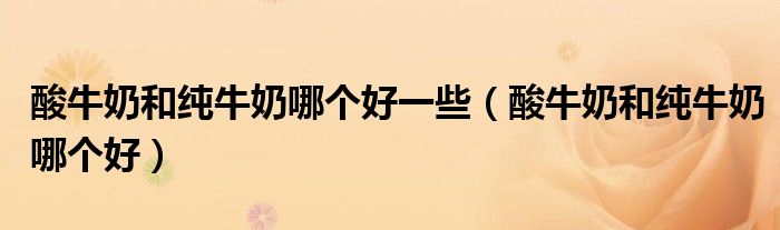 酸牛奶和纯牛奶哪个好一些（酸牛奶和纯牛奶哪个好）