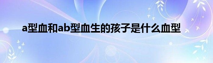a型血和ab型血生的孩子是什么血型